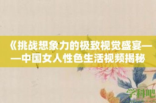 《挑战想象力的极致视觉盛宴——中国女人性色生活视频揭秘》