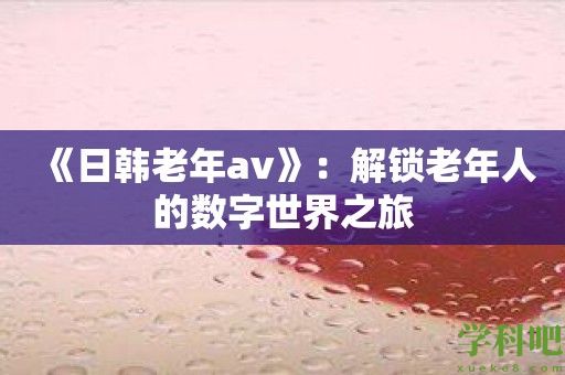 《日韩老年av》：解锁老年人的数字世界之旅