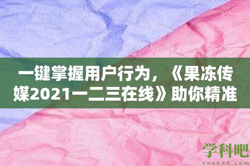 一键掌握用户行为，《果冻传媒2021一二三在线》助你精准营销！